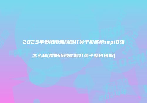2025年贵阳市玻尿酸打鼻子排名榜top10强怎么样(贵阳市玻尿酸打鼻子整形医院)