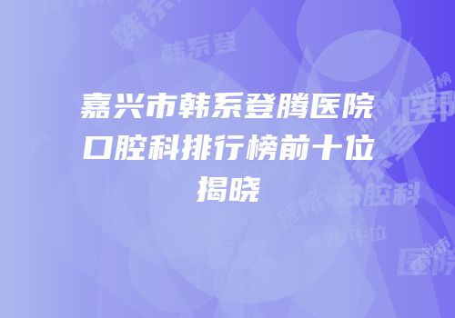 嘉兴市韩系登腾医院口腔科排行榜前十位揭晓