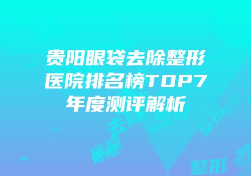 贵阳眼袋去除整形医院排名榜TOP7年度测评解析