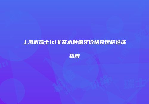 上海市瑞士iti非亲水种植牙价格及医院选择指南