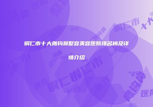 铜仁市十大鹰钩鼻整容美容医院排名榜及详情介绍
