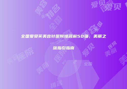 全国爱贝芙美容针医院排名前50强，美丽之旅指引指南