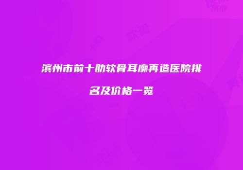 滨州市前十肋软骨耳廓再造医院排名及价格一览