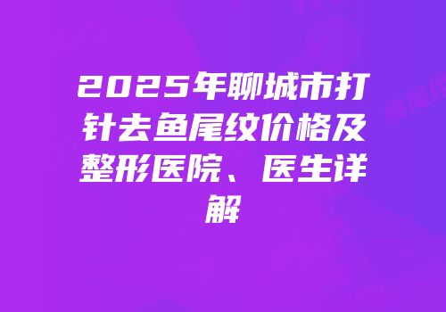 2025年聊城市打针去鱼尾纹价格及整形医院、医生详解
