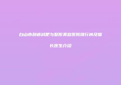 白山市刮痧减肥与整形美容医院排行榜及擅长医生介绍