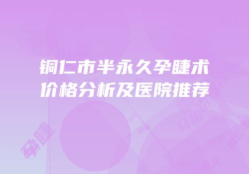 铜仁市半永久孕睫术价格分析及医院推荐