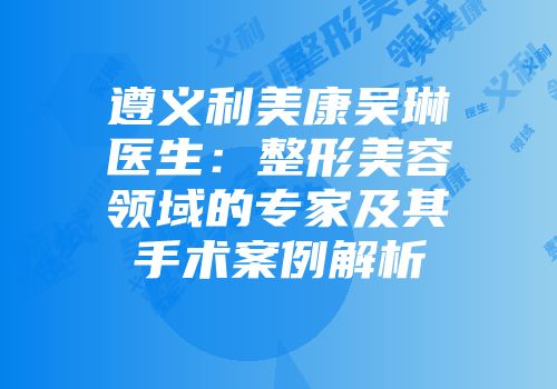 遵义利美康吴琳医生：整形美容领域的专家及其手术案例解析