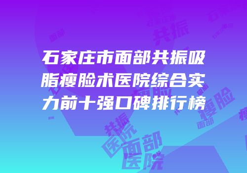石家庄市面部共振吸脂瘦脸术医院综合实力前十强口碑排行榜