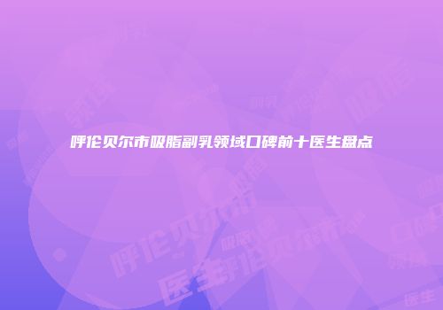 呼伦贝尔市吸脂副乳领域口碑前十医生盘点