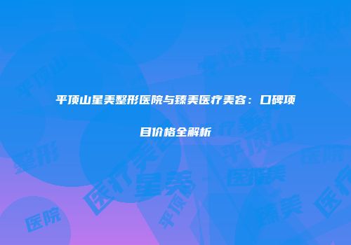 平顶山星美整形医院与臻美医疗美容：口碑项目价格全解析