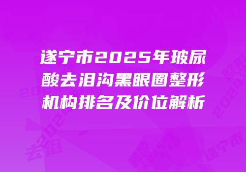 遂宁市2025年玻尿酸去泪沟黑眼圈整形机构排名及价位解析
