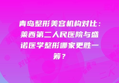 青岛整形美容机构对比：莱西第二人民医院与盛诺医学整形哪家更胜一筹？