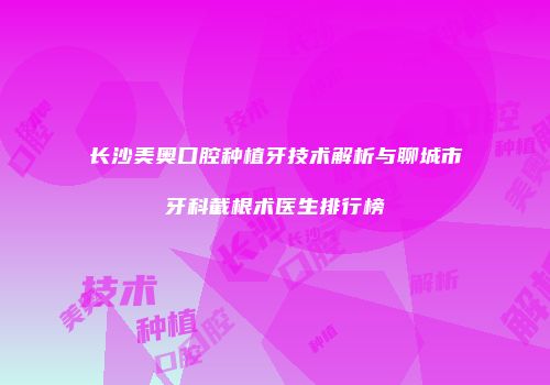 长沙美奥口腔种植牙技术解析与聊城市牙科截根术医生排行榜