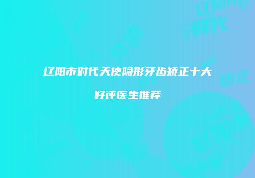 辽阳市时代天使隐形牙齿矫正十大好评医生推荐