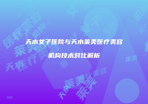 天水女子医院与天水莱美医疗美容机构技术对比解析