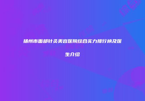 扬州市面部针灸美容医院综合实力排行榜及医生介绍