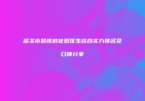 韶关市超皮秒祛斑医生综合实力排名及口碑分享