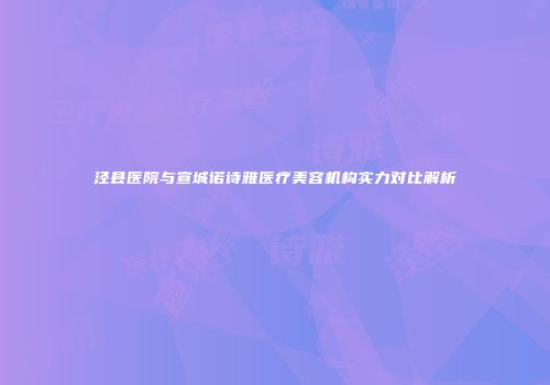 泾县医院与宣城诺诗雅医疗美容机构实力对比解析