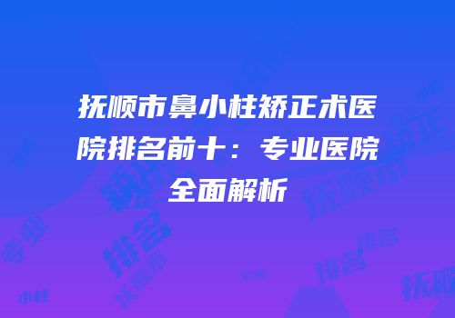 抚顺市鼻小柱矫正术医院排名前十：专业医院全面解析