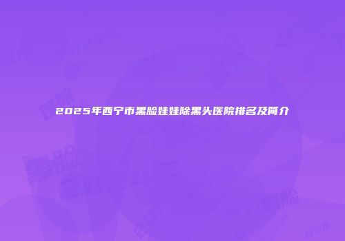 2025年西宁市黑脸娃娃除黑头医院排名及简介