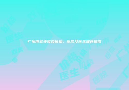 广州市双美隆鼻价格、医院及医生推荐指南