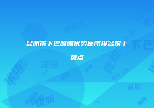 昆明市下巴吸脂优势医院排名前十盘点