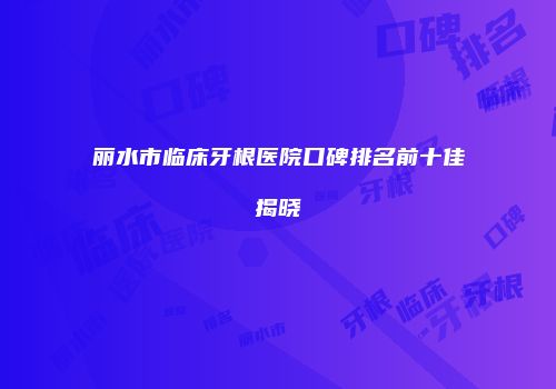 丽水市临床牙根医院口碑排名前十佳揭晓