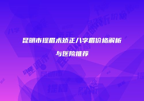 昆明市提眉术矫正八字眉价格解析与医院推荐