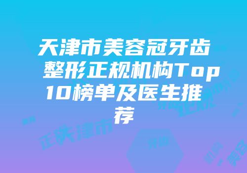 天津市美容冠牙齿整形正规机构Top10榜单及医生推荐