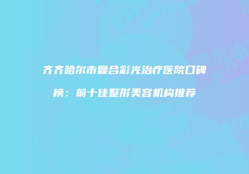 齐齐哈尔市复合彩光治疗医院口碑榜：前十佳整形美容机构推荐
