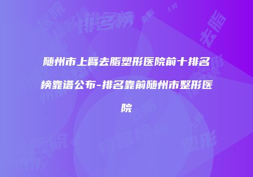 随州市上臂去脂塑形医院前十排名榜靠谱公布-排名靠前随州市整形医院