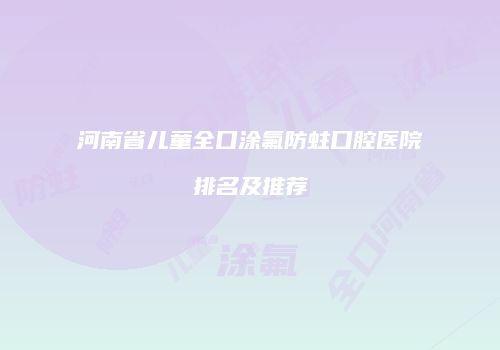 河南省儿童全口涂氟防蛀口腔医院排名及推荐