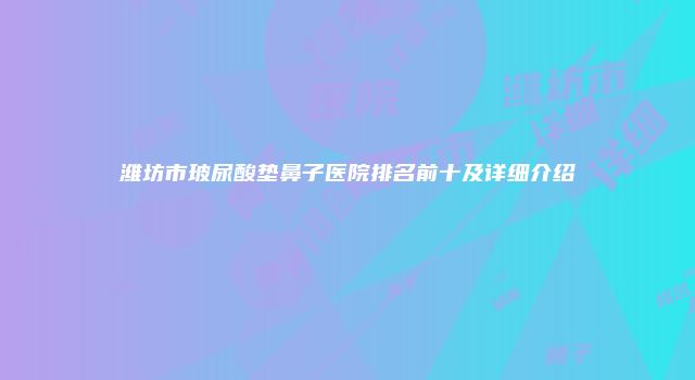 潍坊市玻尿酸垫鼻子医院排名前十及详细介绍