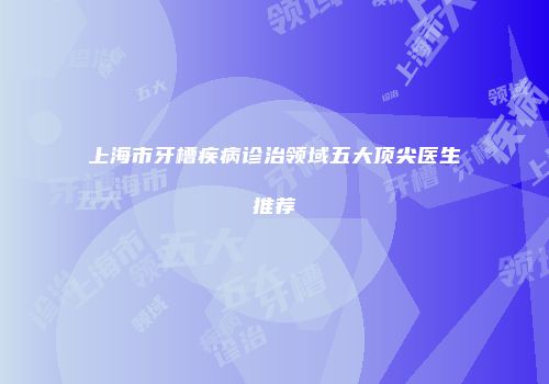 上海市牙槽疾病诊治领域五大顶尖医生推荐