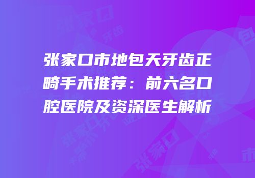 张家口市地包天牙齿正畸手术推荐：前六名口腔医院及资深医生解析