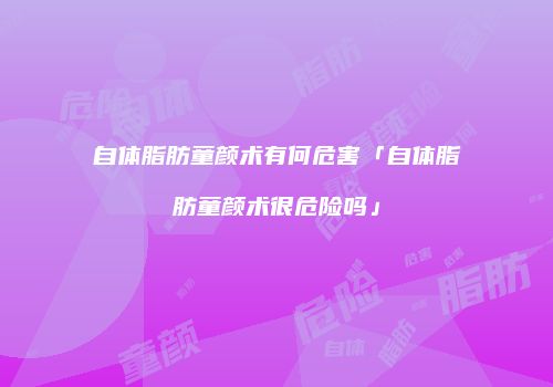 自体脂肪童颜术有何危害「自体脂肪童颜术很危险吗」