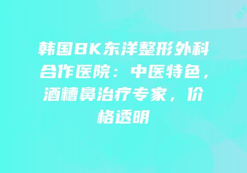韩国BK东洋整形外科合作医院：中医特色，酒糟鼻治疗专家，价格透明