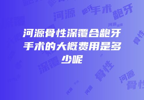 河源骨性深覆合龅牙手术的大概费用是多少呢