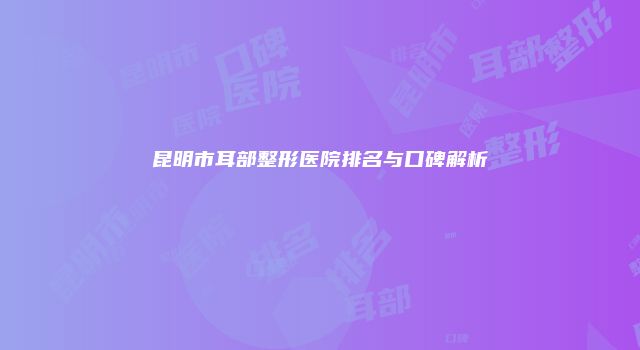 昆明市耳部整形医院排名与口碑解析