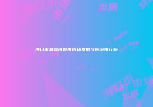 海口市耳畸形整形市场发展与医院排行榜