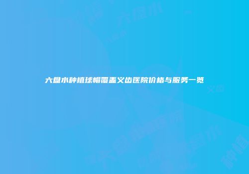 六盘水种植球帽覆盖义齿医院价格与服务一览