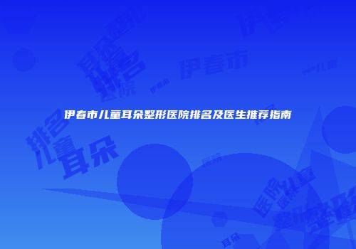 伊春市儿童耳朵整形医院排名及医生推荐指南