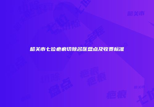 韶关市七位疤痕切除名医盘点及收费标准