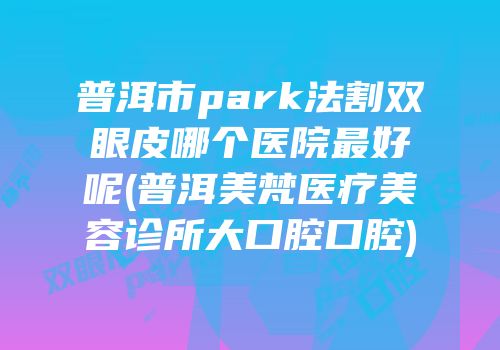 普洱市park法割双眼皮哪个医院最好呢(普洱美梵医疗美容诊所大口腔口腔)