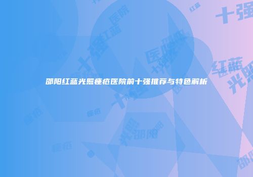 邵阳红蓝光照痤疮医院前十强推荐与特色解析
