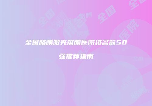 全国胳膊激光溶脂医院排名前50强推荐指南