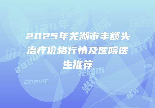 2025年芜湖市丰额头治疗价格行情及医院医生推荐
