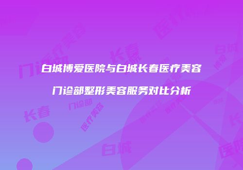 白城博爱医院与白城长春医疗美容门诊部整形美容服务对比分析