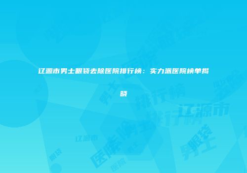 辽源市男士眼袋去除医院排行榜：实力派医院榜单揭晓