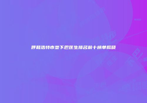 呼和浩特市垫下巴医生排名前十榜单揭晓